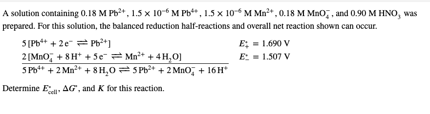 A solution containing 0.18 M Pb²+ , 1.5 × 10-6 M Pb+, 1.5 × 10-6 M Mn²+ , 0.18 M MnO, , and 0.90 M HNO, was
prepared. For this solution, the balanced reduction half-reactions and overall net reaction shown can occur.
5 [Pb4+ + 2e- Pb²+]
2 [MnO, + 8 H* + 5e¯ = Mn²+ + 4 H,O]
5 Pb+ + 2 Mn²+ + 8 H,0 =5 Pb²+ + 2 MnO, + 16 H*
E; = 1.690 V
E = 1.507 V
Determine E, AG, and K for this reaction.
cell
