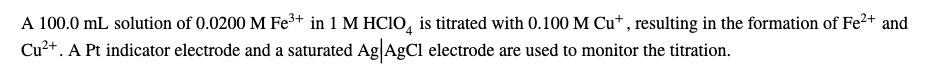 A 100.0 mL solution of 0.0200 M Fe³+ in 1 M HCIO, is titrated with 0.100 M Cu* , resulting in the formation of Fe²+ and
Cu²+. A Pt indicator electrode and a saturated Ag|AgCl electrode are used to monitor the titration.
