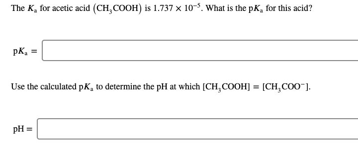 The K, for acetic acid (CH,COOH) is 1.737 × 10-5. What is the pK, for this acid?
pKa =
Use the calculated pK, to determine the pH at which [CH,COOH] = [CH,COO¯].
%3D
pH =
