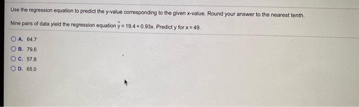 Use the regression equation to predict the y-value corresponding to the given x-value. Round your answer to the nearest tenth.
Nine pairs of data yield the regression equation y = 19.4 +0.93x. Predict y for x= 49.
O A. 64.7
O B. 79.6
O C. 57.8
O D. 65.0
