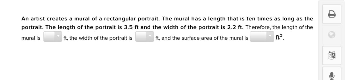 An artist creates a mural of a rectangular portrait. The mural has a length that is ten times as long as the
portrait. The length of the portrait is 3.5 ft and the width of the portrait is 2.2 ft. Therefore, the length of the
ft, the width of the portrait is
ft?.
mural is
ft, and the surface area of the mural is
