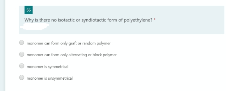 56
Why is there no isotactic or syndiotactic form of polyethylene? *
monomer can form only graft or random polymer
monomer can form only alternating or block polymer
monomer is symmetrical
monomer is unsymmetrical
