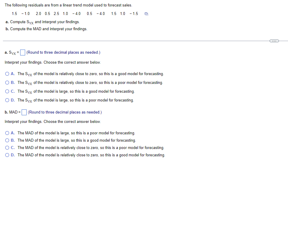 The following residuals are from a linear trend model used to forecast sales.
1.5 - 1.0 2.0 0.5 2.5 1.0 - 4.0
0.5 - 4.0
1.5 1.0 - 1.5
a. Compute Syx and interpret your findings.
b. Compute the MAD and interpret your findings.
a. Syx =
(Round to three decimal places as needed.)
Interpret your findings. Choose the correct answer below.
O A. The Syx of the model is relatively close to zero, so this is a good model for forecasting.
O B. The Syx of the model is relatively close to zero, so this is a poor model for forecasting.
OC. The Syx of the model is large, so this is a good model for forecasting.
O D. The Syx of the model is large, so this is a poor model for forecasting.
b. MAD = (Round to three decimal places as needed.)
Interpret your findings. Choose the correct answer below.
O A. The MAD of the model is large, so this is a poor model for forecasting.
O B. The MAD of the model is large, so this is a good model for forecasting.
OC. The MAD of the model is relatively close to zero, so this is a poor model for forecasting.
O D. The MAD of the model is relatively close to zero, so this is a good model for forecasting.
