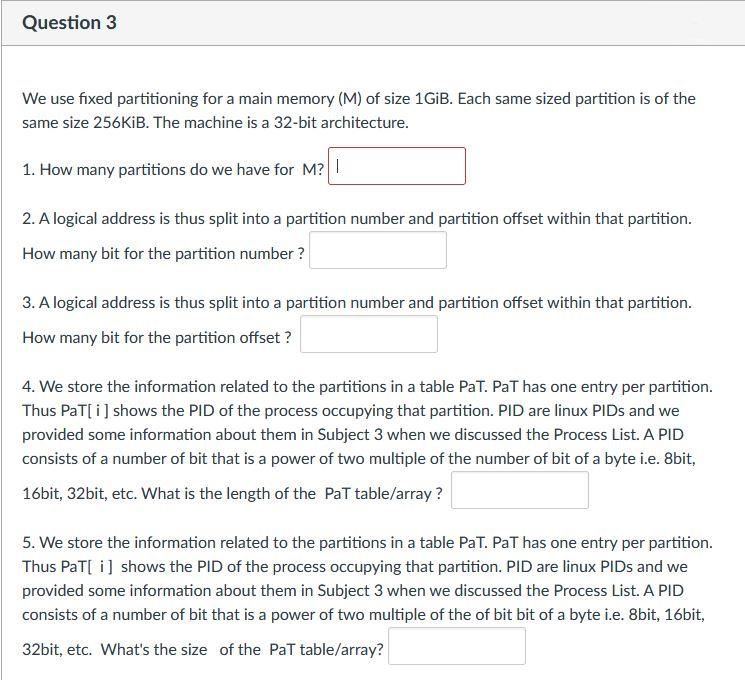 Question 3
We use fixed partitioning for a main memory (M) of size 1GİB. Each same sized partition is of the
same size 256KIB. The machine is a 32-bit architecture.
1. How many partitions do we have for M?|
2. A logical address is thus split into a partition number and partition offset within that partition.
How many bit for the partition number ?
3. A logical address is thus split into a partition number and partition offset within that partition.
How many bit for the partition offset ?
4. We store the information related to the partitions in a table PaT. PaT has one entry per partition.
Thus PaT[i] shows the PID of the process occupying that partition. PID are linux PIDS and we
provided some information about them in Subject 3 when we discussed the Process List. A PID
consists of a number of bit that is a power of two multiple of the number of bit of a byte i.e. 8bit,
16bit, 32bit, etc. What is the length of the PaT table/array ?
5. We store the information related to the partitions in a table PaT. PaT has one entry per partition.
Thus PaT[ i] shows the PID of the process occupying that partition. PID are linux PIDS and we
provided some information about them in Subject 3 when we discussed the Process List. A PID
consists of a number of bit that is a power of two multiple of the of bit bit of a byte i.e. 8bit, 16bit,
32bit, etc. What's the size of the PaT table/array?
