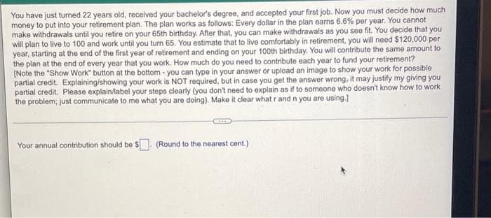 You have just turned 22 years old, received your bachelor's degree, and accepted your first job. Now you must decide how much
money to put into your retirement plan. The plan works as follows: Every dollar in the plan earns 6.6% per year. You cannot
make withdrawals until you retire on your 65th birthday. After that, you can make withdrawals as you see fit. You decide that you
will plan to live to 100 and work until you turn 65. You estimate that to live comfortably in retirement, you will need $120,000 per
year, starting at the end of the first year of retirement and ending on your 100th birthday. You will contribute the same amount to
the plan at the end of every year that you work. How much do you need to contribute each year to fund your retirement?
[Note the "Show Work" button at the bottom - you can type in your answer or upload an image to show your work for possible
partial credit. Explaining/showing your work is NOT required, but in case you get the answer wrong, it may justify my giving you
partial credit. Please explain/label your steps clearly (you don't need to explain as if to someone who doesn't know how to work
the problem; just communicate to me what you are doing). Make it clear what r and n you are using.]
Your annual contribution should be $. (Round to the nearest cent.)
