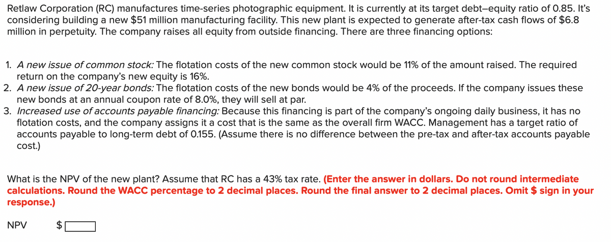 Retlaw Corporation (RC) manufactures time-series photographic equipment. It is currently at its target debt-equity ratio of O.85. It's
considering building a new $51 million manufacturing facility. This new plant is expected to generate after-tax cash flows of $6.8
million in perpetuity. The company raises all equity from outside financing. There are three financing options:
1. A new issue of common stock: The flotation costs of the new common stock would be 11% of the amount raised. The required
return on the company's new equity is 16%.
2. A new issue of 20-year bonds: The flotation costs of the new bonds would be 4% of the proceeds. If the company issues these
new bonds at an annual coupon rate of 8.0%, they will sell at par.
3. Increased use of accounts payable financing: Because this financing is part of the company's ongoing daily business, it has no
flotation costs, and the company assigns it a cost that is the same as the overall firm WACC. Management has a target ratio of
accounts payable to long-term debt of 0.155. (Assume there is no difference between the pre-tax and after-tax accounts payable
cost.)
What is the NPV of the new plant? Assume that RC has a 43% tax rate. (Enter the answer in dollars. Do not round intermediate
calculations. Round the WACC percentage to 2 decimal places. Round the final answer to 2 decimal places. Omit $ sign in your
response.)
NPV
%24
