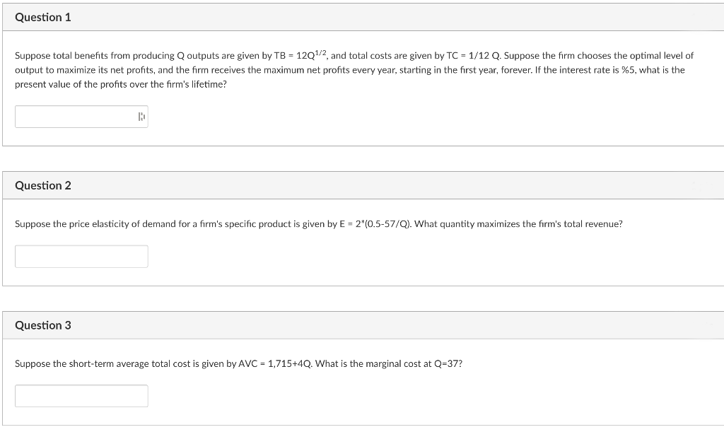 Question 1
Suppose total benefits from producing Q outputs are given by TB = 12Q1/2, and total costs are given by TC = 1/12 Q. Suppose the firm chooses the optimal level of
output to maximize its net profits, and the firm receives the maximum net profits every year, starting in the first year, forever. If the interest rate is %5, what is the
present value of the profits over the firm's lifetime?
Question 2
Suppose the price elasticity of demand for a firm's specific product is given by E = 2*(0.5-57/Q). What quantity maximizes the firm's total revenue?
Question 3
Suppose the short-term average total cost is given by AVC = 1,715+4Q. What is the marginal cost at Q=37?
