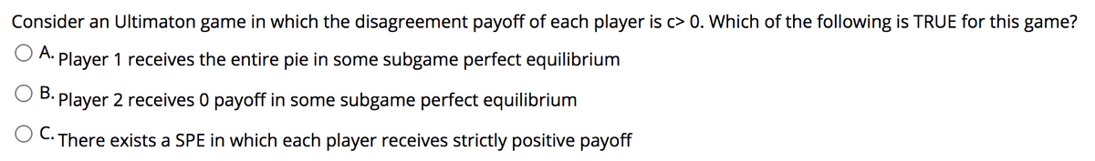 Consider an Ultimaton game in which the disagreement payoff of each player is c> 0. Which of the following is TRUE for this game?
O A. Player 1 receives the entire pie in some subgame perfect equilibrium
В.
Player 2 receives 0 payoff in some subgame perfect equilibrium
· There exists a SPE in which each player receives strictly positive payoff
