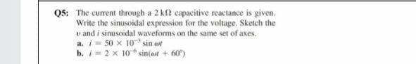 Q5: The current through a 2 kfl capacitive reactance is given.
Write the sinusoidal expression for the voltage. Sketch the
v and i sinusoidal waveforms on the same set of axes.
a. i = 50 x 10 sin ot
b. i= 2 x 10* sin(ot + 60)
