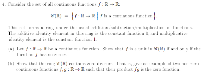 4. Consider the set of all continuous functions f: R → R:
8(R) = {ƒ :R→R | ƒ is a continuous function},
This set forms a ring under the usual addition/subtraction/multiplication of functions.
The additive identity element in this ring is the constant function 0, and multiplicative
identity element is the constant function 1.
(a) Let f: R → R be a continuous function. Show that ƒ is a unit in C(R) if and only if the
fucntion f has no zeroes.
(b) Show that the ring C(R) contains zero divisors. That is, give an example of two non-zero
continuous functions f,g: R→ R such that their product fg is the zero function.