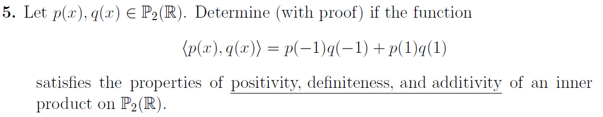 5. Let p(x), q(x) E P2(R). Determine (with proof) if the function
(p(x), q(x)) = p(-1)q(-1)+p(1)q(1)
satisfies the properties of positivity, definiteness, and additivity of an inner
product on P2(R).
