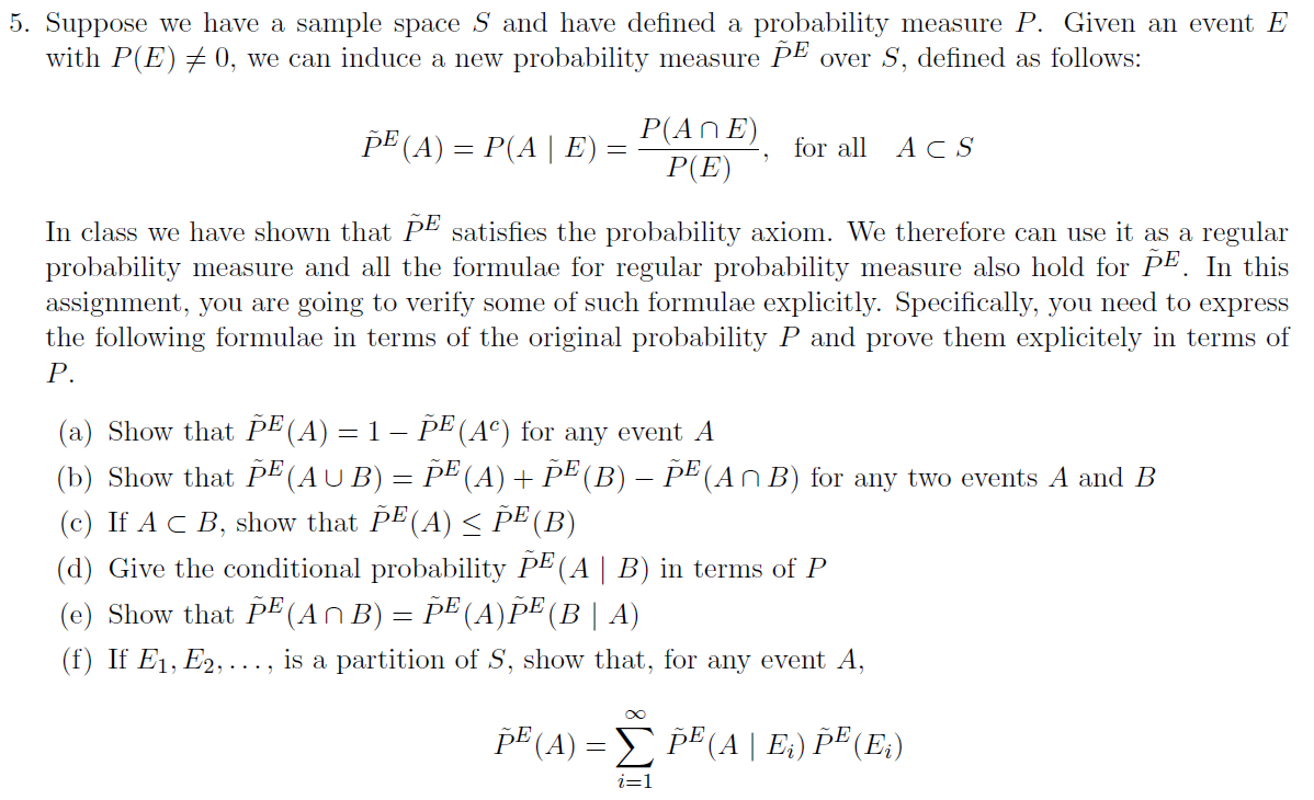 5. Suppose we have a sample space S and have defined a probability measure P. Given an event E
with P(E)+ 0, we can induce a new probability measure PE over S, defined as follows:
pE (A) = P(A| E)
P(An E)
P(E)
for all
ACS
In class we have shown that PE satisfies the probability axiom. We therefore can use it as a regular
probability measure and all the formulae for regular probability measure also hold for PE. In this
assignment, you are going to verify some of such formulae explicitly. Specifically, you need to express
the following formulae in terms of the original probability P and prove them explicitely in terms of
Р.
(a) Show that PE(A) = 1 – pE(A°) for any event A
(b) Show that PE (AUB) = PE (A)+ PE (B) – PE (An B) for any two events A and B
(c) If AC B, show that PE(A) < ÞE (B)
(d) Give the conditional probability PE (A | B) in terms of P
(e) Show that PE (AnB) = PE (A)pE (B | A)
(f) If E1, E2, ..., is a partition of S, show that, for any event A,
pE (A) = pE(A | E:) Þ® (E.)
i=1
