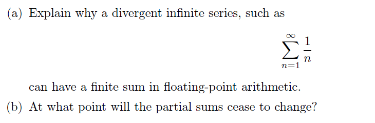 (a) Explain why a divergent infinite series, such as
n
n=1
can have a finite sum in floating-point arithmetic.
(b) At what point will the partial sums cease to change?
IM:
