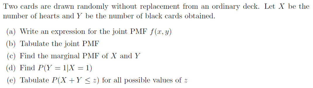 Two cards are drawn randomly without replacement from an ordinary deck. Let X be the
number of hearts and Y be the number of black cards obtained.
(a) Write an expression for the joint PMF f(x, y)
(b) Tabulate the joint PMF
(c) Find the marginal PMF of X and Y
(d) Find P(Y = 1|X = 1)
(e) Tabulate P(X+Y < z) for all possible values of z
