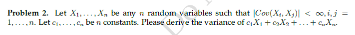 Problem 2. Let X1,..., X, be any n random variables such that |Cov(X;, X;)| < 0, i, j
1,...,n. Let c1,..., C, be n constants. Please derive the variance of cX1 + C2X2 +...+ CXp-
