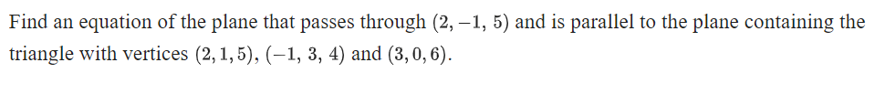 Find an equation of the plane that passes through (2, –1, 5) and is parallel to the plane containing the
triangle with vertices (2, 1, 5), (–1, 3, 4) and (3,0, 6).
