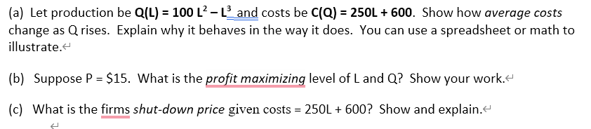 (a) Let production be Q(L) = 100 L² - L³_and costs be C(Q) = 250L +600. Show how average costs
change as Qrises. Explain why it behaves in the way it does. You can use a spreadsheet or math to
illustrate.<
(b) Suppose P = $15. What is the profit maximizing level of L and Q? Show your work.
(c) What is the firms shut-down price given costs = 250L + 600? Show and explain.<