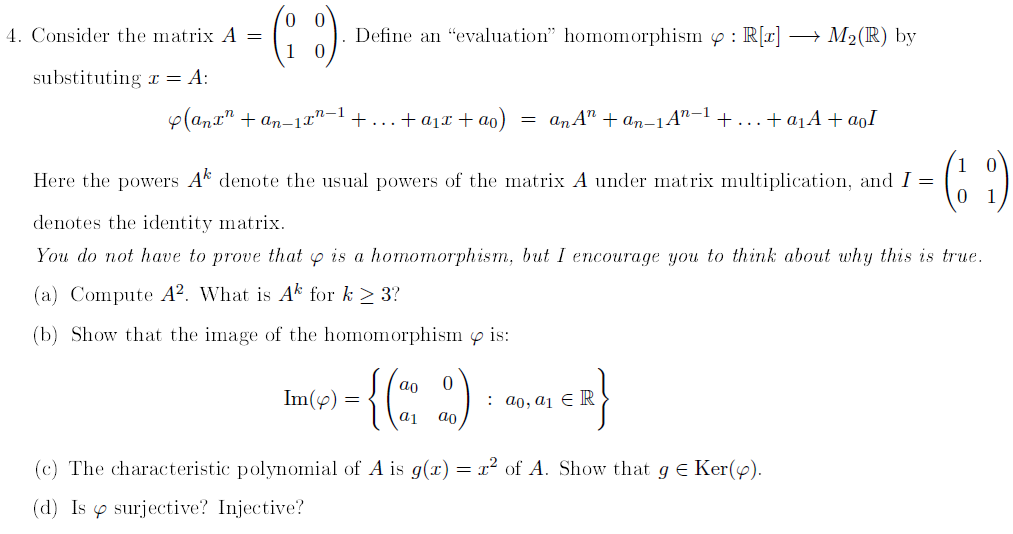 4. Consider the matrix A =
substituting ax = A:
0 0
(8)
1
(anx + an-11²
Define an "evaluation" homomorphism: R[x] - → M₂ (R) by
g.n-1 + + a₁x + ao) = an An+an-1 An-1 +... . + a₁A+aoI
Here the powers A denote the usual powers of the matrix A under matrix multiplication, and I =
(69)
denotes the identity matrix.
You do not have to prove that is a homomorphism, but I encourage you to think about why this is true.
(a) Compute A2. What is Ak for k≥ 3?
(b) Show that the image of the homomorphism & is:
= {(2 %)
a1 ao
Im(y) =
: ao, a₁ ER
(c) The characteristic polynomial of A is g(x) = x² of A. Show that g = Ker(y).
(d) Issurjective? Injective?