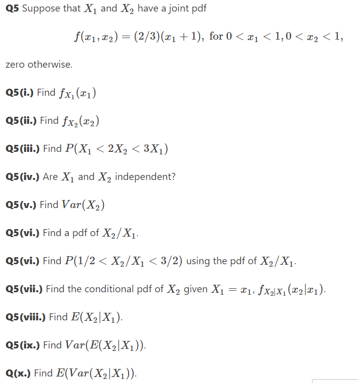 Q5 Suppose that X₁ and X₂ have a joint pdf
zero otherwise.
f(x₁, x₂) = (2/3)(x₁ + 1), for 0 < x₁ < 1,0 < x₂ < 1,
Q5 (i.) Find fx₁ (₁)
Q5 (ii.) Find fx₂(x₂)
Q5 (iii.) Find P(X₁ < 2X₂ < 3X₁)
Q5 (iv.) Are X₁ and X₂ independent?
Q5(v.) Find Var (X₂)
Q5 (vi.) Find a pdf of X₂/X₁.
Q5(vi.) Find P(1/2 < X₂/X₁ < 3/2) using the pdf of X₂/X₁.
Q5 (vii.) Find the conditional pdf of X₂ given X₁ = ₁, fx₂|X₁ (x₂|x₁).
Q5 (viii.) Find E(X₂|X₁).
Q5 (ix.) Find Var(E(X₂|X1)).
Q(x.) Find E(Var (X₂|X₁)).