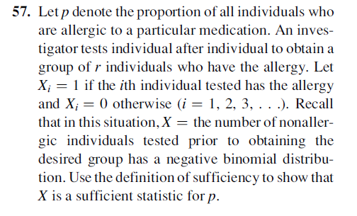 57. Let p denote the proportion of all individuals who
are allergic to a particular medication. An inves-
tigator tests individual after individual to obtain a
group of r individuals who have the allergy. Let
X; = 1 if the ith individual tested has the allergy
and X; = 0 otherwise (i = 1, 2, 3, . . .). Recall
that in this situation, X = the number of nonaller-
gic individuals tested prior to obtaining the
desired group has a negative binomial distribu-
tion. Use the definition of sufficiency to show that
X is a sufficient statistic for p.
