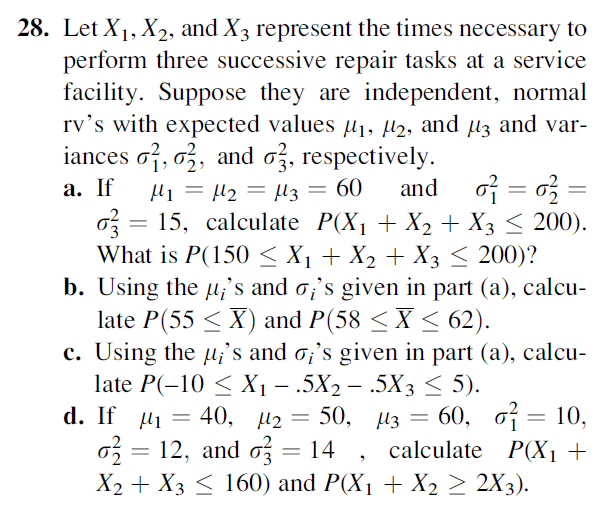 28. Let X1, X2, and X3 represent the times necessary to
perform three successive repair tasks at a service
facility. Suppose they are independent, normal
rv's with expected values l1, µ2, and µ3 and var-
iances of, ož, and oz, respectively.
а. If
and of = o3 =
Hi = µ2 = µ3 = 60
o = 15, calculate P(X1 + X2 + X3 < 200).
What is P(150 < X1 + X2 + X3 < 200)?
b. Using the u;'s and o;'s given in part (a), calcu-
late P(55 < X) and P(58 < X < 62).
c. Using the u;'s and o;'s given in part (a), calcu-
late P(-10 < X -.5X2 — .5Xз < 5).
d. If M 3 40, 12 — 50, Из — 60, от — 10,
o3 = 12, and o = 14
X2 + X3 < 160) and P(X1 + X2 > 2X3).
여= 10,
calculate P(X1 +
