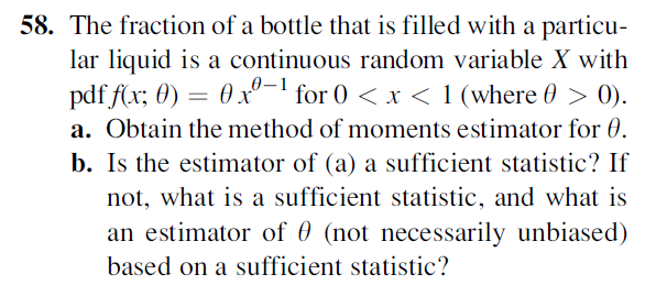 58. The fraction of a bottle that is filled with a particu-
lar liquid is a continuous random variable X with
pdf f(x; 0) = 0x-' for 0 < x < 1 (where 0 > 0).
0–1
a. Obtain the method of moments estimator for 0.
b. Is the estimator of (a) a sufficient statistic? If
not, what is a sufficient statistic, and what is
an estimator of 0 (not necessarily unbiased)
based on a sufficient statistic?
