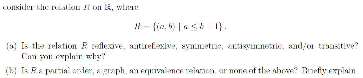 consider the relation R on R, where
R = {(a, b) | a ≤ b+1}.
(a) Is the relation R reflexive, antireflexive, symmetric, antisymmetric, and/or transitive?
Can you explain why?
(b) Is R a partial order, a graph, an equivalence relation, or none of the above? Briefly explain.