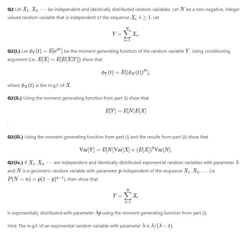 Q2 Let X1, X2, -- be independent and identically distributed random variables. Let N be a non-negative, integer
valued random variable that is independent of the sequence X;, i > 1. Let
...
N
Y =X;.
Q2(i.) Let øy (t) = E[eY] be the moment generating function of the random variable Y. Using conditioning
argument (i.e., E[X] = E[E[X[Y]) show that
ør (t) = E[(øx(t))^],
where øx (t) is the m.g.f. of X.
Q2 (ii.) Using the moment generating function from part (i) show that
E[Y] = E[N]E[X]
Q2 (iii.) Using the moment generating function from part (1) and the results from part (i) show that
Var[Y]
= E[N]Var[X] + (E[X])²Var[N].
Q2(iv.) If X1, X2, ·. are independent and identically distributed exponential random variables with parameter A
and N is a geometric random variable with parameter p independent of the sequence X1, X2, ... (i.e
P(N = n) = p(1 – p)"-1), then show that
N
Y =X;
is exponentially distributed with parameter Xp using the moment generating function from part (i).
Hint: The m.g.f. of an exponential random variable with parameter A is A/(A – t).
