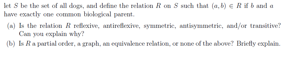 let S be the set of all dogs, and define the relation R on S such that (a, b) = R if b and a
have exactly one common biological parent.
(a) Is the relation R reflexive, antireflexive, symmetric, antisymmetric, and/or transitive?
Can you explain why?
(b) Is R a partial order, a graph, an equivalence relation, or none of the above? Briefly explain.