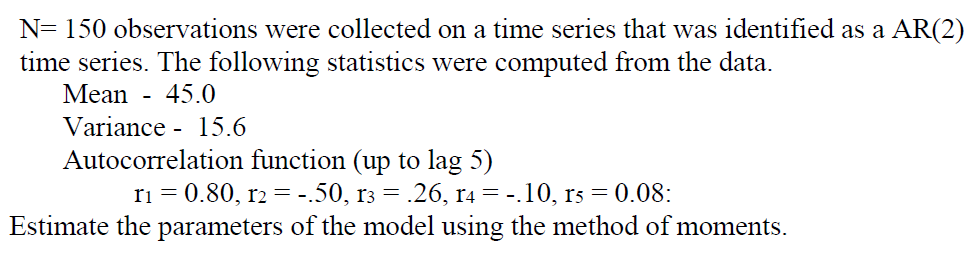 N= 150 observations were collected on a time series that was identified as a AR(2)
time series. The following statistics were computed from the data.
Mean - 45.0
Variance 15.6
Autocorrelation function (up to lag 5)
r1 = 0.80, r2 = .50, rз = .26, r4 = -.10, rs = 0.08:
==
Estimate the parameters of the model using the method of moments.