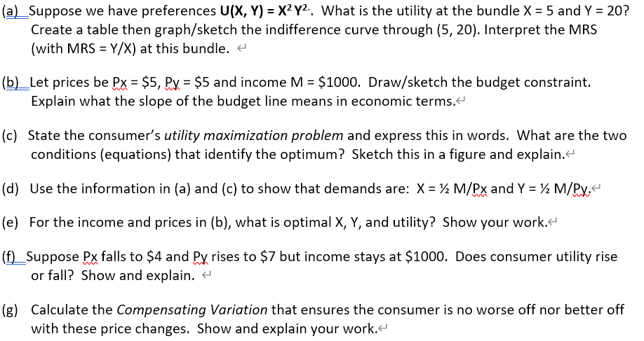 (a)_Suppose we have preferences U(X, Y) = X² Y².. What is the utility at the bundle X = 5 and Y = 20?
Create a table then graph/sketch the indifference curve through (5, 20). Interpret the MRS
(with MRS = Y/X) at this bundle. <
(b) _Let prices be Px = $5, Py = $5 and income M = $1000. Draw/sketch the budget constraint.
Explain what the slope of the budget line means in economic terms.<
(c) State the consumer's utility maximization problem and express this in words. What are the two
conditions (equations) that identify the optimum? Sketch this in a figure and explain.<
(d) Use the information in (a) and (c) to show that demands are: X = ½ M/PX and Y = ½ M/PY.<
(e) For the income and prices in (b), what is optimal X, Y, and utility? Show your work.
(f) Suppose Px falls to $4 and Py rises to $7 but income stays at $1000. Does consumer utility rise
or fall? Show and explain. <
(g) Calculate the Compensating Variation that ensures the consumer is no worse off nor better off
with these price changes. Show and explain your work.