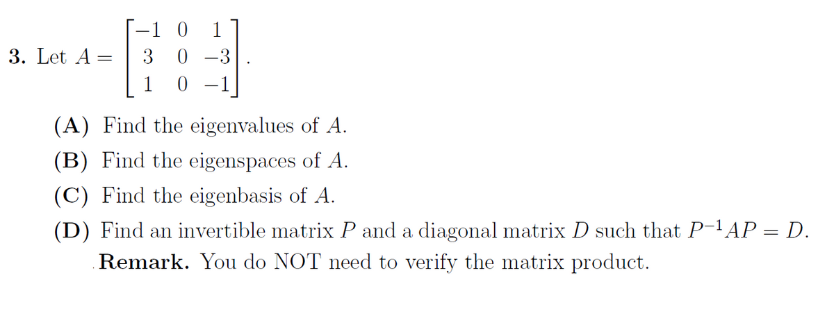 --1 0
0 -3
1
3. Let A =
3
1
(A) Find the eigenvalues of A.
(B) Find the eigenspaces of A.
(C) Find the eigenbasis of A.
(D) Find an invertible matrix P and a diagonal matrix D such that P-lAP = D.
Remark. You do NOT need to verify the matrix product.
