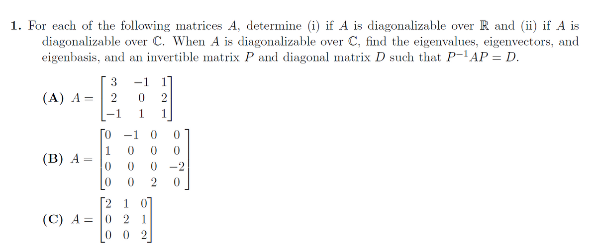 1. For each of the following matrices A, determine (i) if A is diagonalizable over R and (ii) if A is
diagonalizable over C. When A is diagonalizable over C, find the eigenvalues, eigenvectors, and
eigenbasis, and an invertible matrix P and diagonal matrix D such that P-AP = D.
3
-1 1]
(A) A
1
1
ГО —1 0
(В) А -
-2
2
Г2 1 01
0 2 1
0 2
(C) A =
