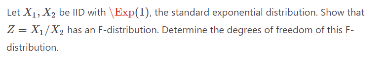 Let X₁, X₂ be IID with \Exp(1), the standard exponential distribution. Show that
Z = X₁/X₂ has an F-distribution. Determine the degrees of freedom of this F-
distribution.