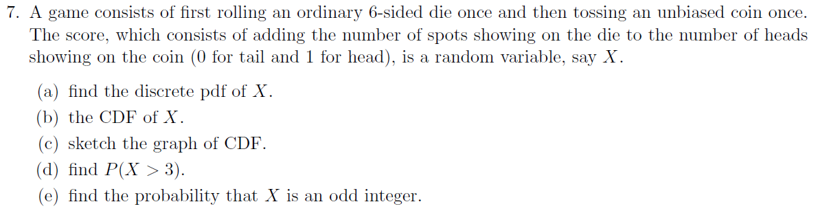 7. A game consists of first rolling an ordinary 6-sided die once and then tossing an unbiased coin once.
The score, which consists of adding the number of spots showing on the die to the number of heads
showing on the coin (0 for tail and 1 for head), is a random variable, say X.
(a) find the discrete pdf of X.
(b) the CDF of X.
(c) sketch the graph of CDF.
(d) find P(X > 3).
(e) find the probability that X is an odd integer.
