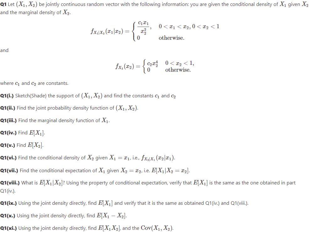 Q1 Let (X₁, X₂) be jointly continuous random vector with the following information: you are given the conditional density of X₁ given X₂
and the marginal density of X2.
and
fx₁|x₂(x1x₂)
=
C1x1
2
0 < x₁ <£₂, 0 < x₂ <1
otherwise.
fx.(2₂) = { 0₂² 0<x₂ <1,
otherwise.
where C₁ and C₂ are constants.
Q1(i.) Sketch(Shade) the support of (X₁, X₂) and find the constants ₁ and ₂
Q1(ii.) Find the joint probability density function of (X₁, X₂).
Q1(iii.) Find the marginal density function of X₁.
Q1(iv.) Find E[X₁].
Q1(v.) Find E[X₂].
Q1(vi.) Find the conditional density of X₂ given X₁ = ₁, i.e., fx₂x₁ (₂|x₁).
Q1(vii.) Find the conditional expectation of X₁ given X₂ = x2, i.e. E[X₁|X₂ = x₂].
Q1(viii.) What is E[X₁|X₂]? Using the property of conditional expectation, verify that E[X₁] is the same as the one obtained in part
Q1 (iv.).
Q1(ix.) Using the joint density directly, find EX₁] and verify that it is the same as obtained Q1(iv.) and Q1(viii.).
Q1(x.) Using the joint density directly, find E[X₁ X2₂].
Q1(xi.) Using the joint density directly, find E[X₁ X₂], and the Cov(X₁, X₂).