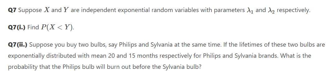 Q7 Suppose X and Y are independent exponential random variables with parameters A1 and X, respectively.
Q7(i.) Find P(X <Y).
Q7 (ii.) Suppose you buy two bulbs, say Philips and Sylvania at the same time. If the lifetimes of these two bulbs are
exponentially distributed with mean 20 and 15 months respectively for Philips and Sylvania brands. What is the
probability that the Philips bulb will burn out before the Sylvania bulb?
