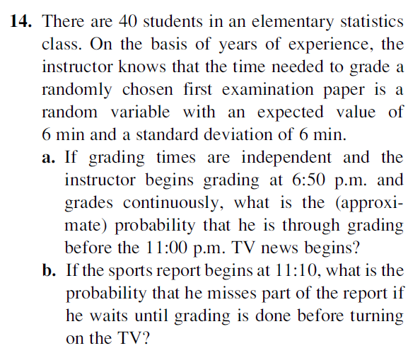 14. There are 40 students in an elementary statistics
class. On the basis of years of experience, the
instructor knows that the time needed to grade a
randomly chosen first examination paper is a
random variable with an expected value of
6 min and a standard deviation of 6 min.
a. If grading times are independent and the
instructor begins grading at 6:50 p.m. and
grades continuously, what is the (approxi-
mate) probability that he is through grading
before the 11:00 p.m. TV news begins?
b. If the sports report begins at 11:10, what is the
probability that he misses part of the report if
he waits until grading is done before turning
on the TV?
