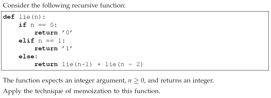 Consider the following recursive function:
def lie (n):
if n == 0:
return '0'
elif n = 1:
return '1′
else:
return lie (n-1) + lie (n
-
2)
The function expects an integer argument, n ≥ 0, and returns an integer.
Apply the technique of memoization to this function.