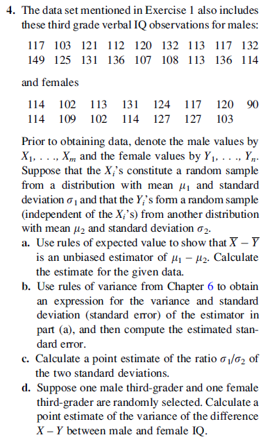 4. The data set mentioned in Exercise 1 also includes
these third grade verbal IQ observations for males:
117 103 121 112 120 132 113 117 132
149 125 131 136 107 108 113 136 114
and females
114
102 113
131 124
117 120 90
114
109 102
114 127
127 103
Prior to obtaining data, denote the male values by
X1,..., Xm, and the female values by Y1, ..., Yp.
Suppose that the X¡'s constitute a random sample
from a distribution with mean u, and standard
deviation o1 and that the Y;'s fom a random sample
(independent of the X;'s) from another distribution
with mean uz and standard deviation o2.
a. Use rules of expected value to show that X – Y
is an unbiased estimator of µ1 – µ2. Calculate
the estimate for the given data.
b. Use rules of variance from Chapter 6 to obtain
an expression for the variance and standard
deviation (standard error) of the estimator in
part (a), and then compute the estimated stan-
dard error.
c. Calculate a point estimate of the ratio o 1/62 of
the two standard deviations.
d. Suppose one male third-grader and one female
third-grader are randomly selected. Calculate a
point estimate of the variance of the difference
X – Y between male and female IQ.
