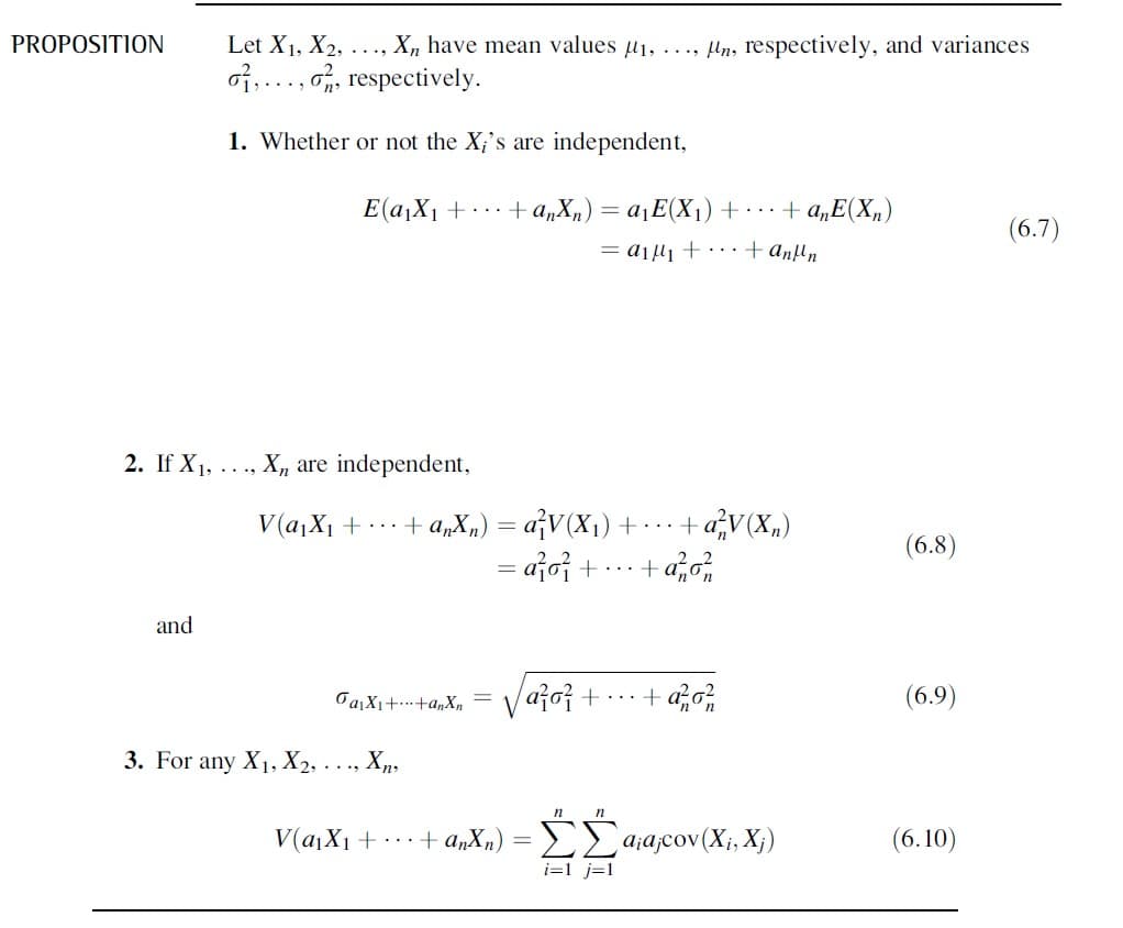 PROPOSITION
Let X1, X2, ..., X, have mean values µ1, ..., Un, respectively, and variances
of,..., o, respectively.
1. Whether or not the X;'s are independent,
E(a,X1 +...+ a„X„) = a¡E(X1)+·… + a„E(X„)
(6.7)
= ajli +. +anfln
2. If X1, ...,
, Xn are independent,
V(a,X1 +..+ anX„) = a¡V(X1)+
...+aV(X„)
(6.8)
= ajo;+
+ a,,
and
Važoj + · · ·+ azo?
(6.9)
3. For any X1, X2, . . ., Xn,
n
V(αι Χ + .+ α,X.) -ΣΣααcov (X, X)
(6.10)
i=1 j=1
