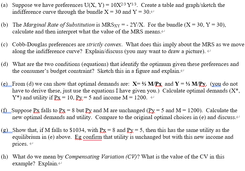 (a) Suppose we have preferences U(X, Y) = 10X²/³ Y¹/3, Create a table and graph/sketch the
indifference curve through the bundle X = 30 and Y = 30.<
(b) The Marginal Rate of Substitution is MRSxy=-2Y/X. For the bundle (X= 30, Y = 30),
calculate and then interpret what the value of the MRS means.<
(c) Cobb-Douglas preferences are strictly convex. What does this imply about the MRS as we move
along the indifference curve? Explain/discuss (you may want to draw a picture). <
(d) What are the two conditions (equations) that identify the optimum given these preferences and
the consumer's budget constraint? Sketch this in a figure and explain.<
(e)_From (d) we can show that optimal demands are: X=½ M/PX and Y = ½ M/Px. (you do not
have to derive these, just use the equations I have given you.) Calculate optimal demands (X*,
Y*) and utility if Px = 10, Px= 5 and income M = 1200. <
(f)_Suppose Px falls to Px = 8 but Py and M are unchanged (Px = 5 and M = 1200). Calculate the
new optimal demands and utility. Compare to the original optimal choices in (e) and discuss.
(g)_Show that, if M falls to $1034, with Px = 8 and Px = 5, then this has the same utility as the
equilibrium in (e) above. Eg confirm that utility is unchanged but with this new income and
prices.
(h) What do we mean by Compensating Variation (CV)? What is the value of the CV in this
example? Explain.<