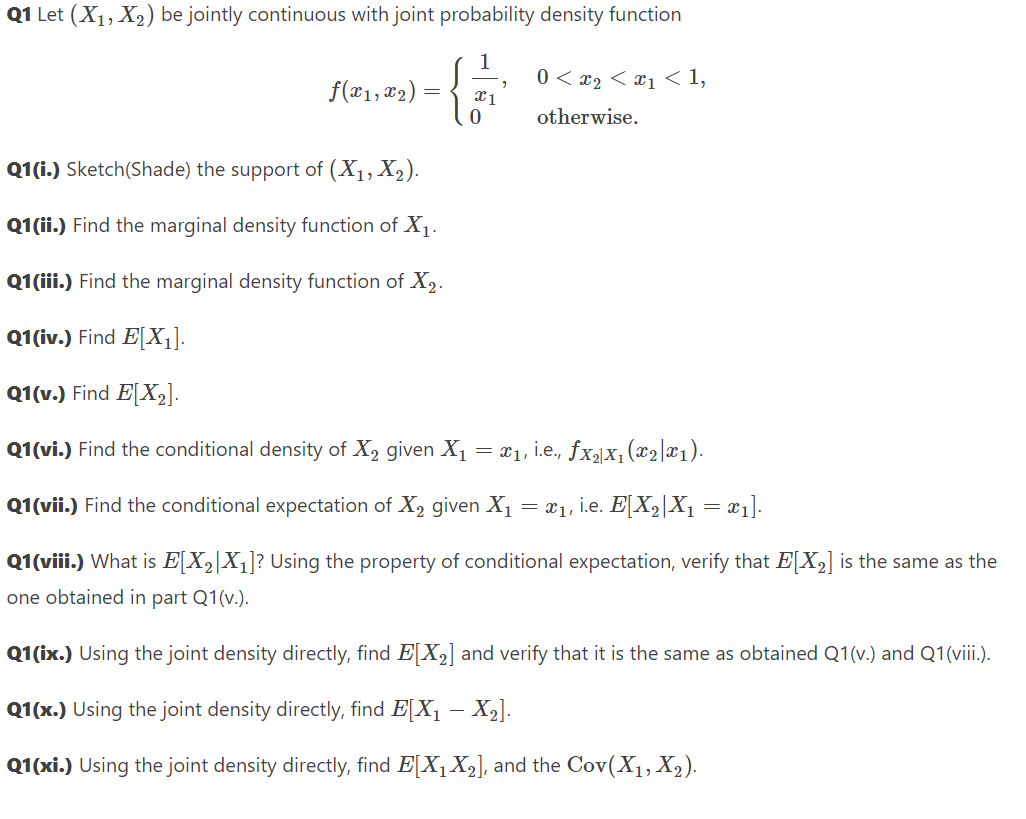 Q1 Let (X₁, X₂) be jointly continuous with joint probability density function
0 < x2 < x1 < 1,
otherwise.
f(x1, x₂)
=
x1
0
Q1(i.) Sketch(Shade) the support of (X₁, X₂).
Q1(ii.) Find the marginal density function of X₁.
Q1(iii.) Find the marginal density function of X₂.
Q1(iv.) Find E[X₁].
Q1(v.) Find E[X₂].
Q1(vi.) Find the conditional density of X₂ given X₁ = x₁, i.e., fx₂x₁ (x₂|x₁).
Q1(vii.) Find the conditional expectation of X₂ given X₁
x₁, i.e. E[X₂|X₁ = x₁].
=
Q1(viii.) What is E[X₂X₁]? Using the property of conditional expectation, verify that E[X₂] is the same as the
one obtained in part Q1(v.).
Q1(ix.) Using the joint density directly, find E[X₂] and verify that it is the same as obtained Q1(v.) and Q1(viii.).
Q1(x.) Using the joint density directly, find E[X₁ — X₂].
Q1(xi.) Using the joint density directly, find E[X₁ X₂], and the Cov(X₁, X₂).