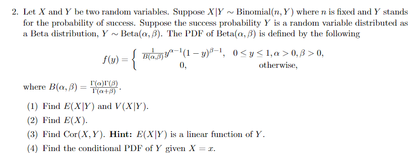 2. Let X and Y be two random variables. Suppose X|Y ~ Binomial(n, Y) where n is fixed and Y stands
for the probability of success. Suppose the success probability Y is a random variable distributed as
a Beta distribution, Y
Beta(a, B). The PDF of Beta(@, B) is defined by the following
{
Bay"(1 – y)B-1, 0<y<1,a > 0, ß > 0,
otherwise,
f(y)
0,
where B(a, B)
r(a)I(8)
T(a+B)
(1) Find E(X|Y) and V(X|Y).
(2) Find E(X).
(3) Find Cor(X,Y). Hint: E(X|Y) is a linear function of Y.
(4) Find the conditional PDF of Y given X = x.
