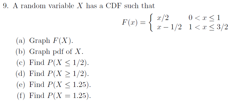 9. A random variable X has a CDF such that
0 < x < 1
F(2) = {
x/2
х — 1/2 1<х<3/2
(а) Graph F(X).
(b) Graph pdf of X.
(c) Find P(X < 1/2).
(d) Find P(X > 1/2).
(e) Find P(X < 1.25).
(f) Find P(X = 1.25).
