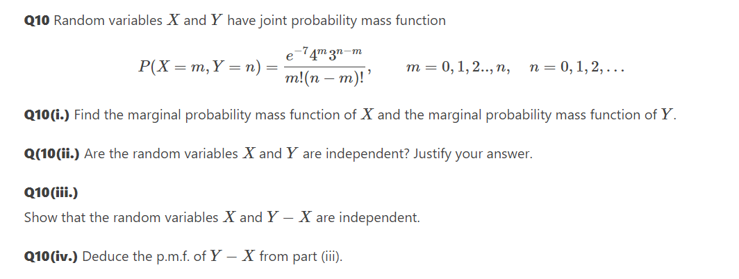 Q10 Random variables X and Y have joint probability mass function
e-74m 3n-m
Р(X — т, Ү — п)
т 3 0, 1, 2.., п,
п 3D 0, 1, 2,...
m!(n – m)!'
Q10 (i.) Find the marginal probability mass function of X and the marginal probability mass function of Y.
Q(10(ii.) Are the random variables X and Y are independent? Justify your answer.
Q10 (iii.)
Show that the random variables X and Y – X are independent.
Q10(iv.) Deduce the p.m.f. of Y – X from part (iii).
