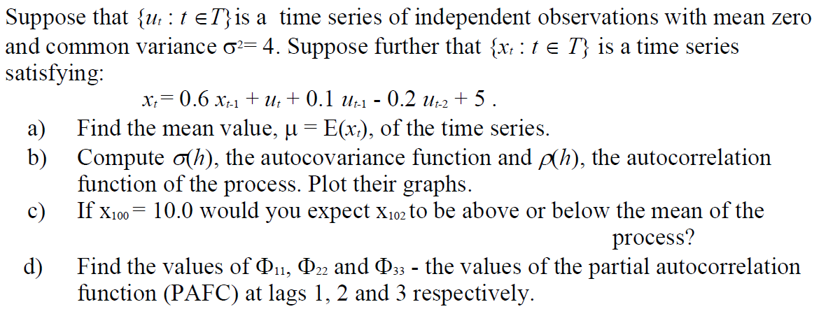 Suppose that {ut: t =T}is a time series of independent observations with mean zero
and common variance ♂²= 4. Suppose further that {x, : t = T} is a time series
satisfying:
xt = 0.6 Xt-1 + ut + 0.1 Ut-1 - 0.2 Ut-2 +5.
a)
Find the mean value, µ = E(x₁), of the time series.
b) Compute o(h), the autocovariance function and p(h), the autocorrelation
function of the process. Plot their graphs.
c)
If X100 = 10.0 would you expect X102 to be above or below the mean of the
process?
ರ
d)
Find the values of Þ11, Þ22 and Þ33 - the values of the partial autocorrelation
function (PAFC) at lags 1, 2 and 3 respectively.