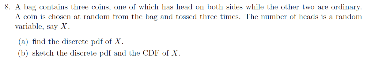 8. A bag contains three coins, one of which has head on both sides while the other two are ordinary.
A coin is chosen at random from the bag and tossed three times. The number of heads is a random
variable, say X.
(a) find the discrete pdf of X.
(b) sketch the discrete pdf and the CDF of X.
