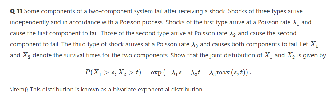 Q 11 Some components of a two-component system fail after receiving a shock. Shocks of three types arrive
independently and in accordance with a Poisson process. Shocks of the first type arrive at a Poisson rate A, and
cause the first component to fail. Those of the second type arrive at Poisson rate A, and cause the second
component to fail. The third type of shock arrives at a Poisson rate A3 and causes both components to fail. Let X,
and X, denote the survival times for the two components. Show that the joint distribution of X1 and X, is given by
P(X, > s, X, > t) = exp (-A18 – dzt – A3max (s, t)).
\item{} This distribution is known as a bivariate exponential distribution.
