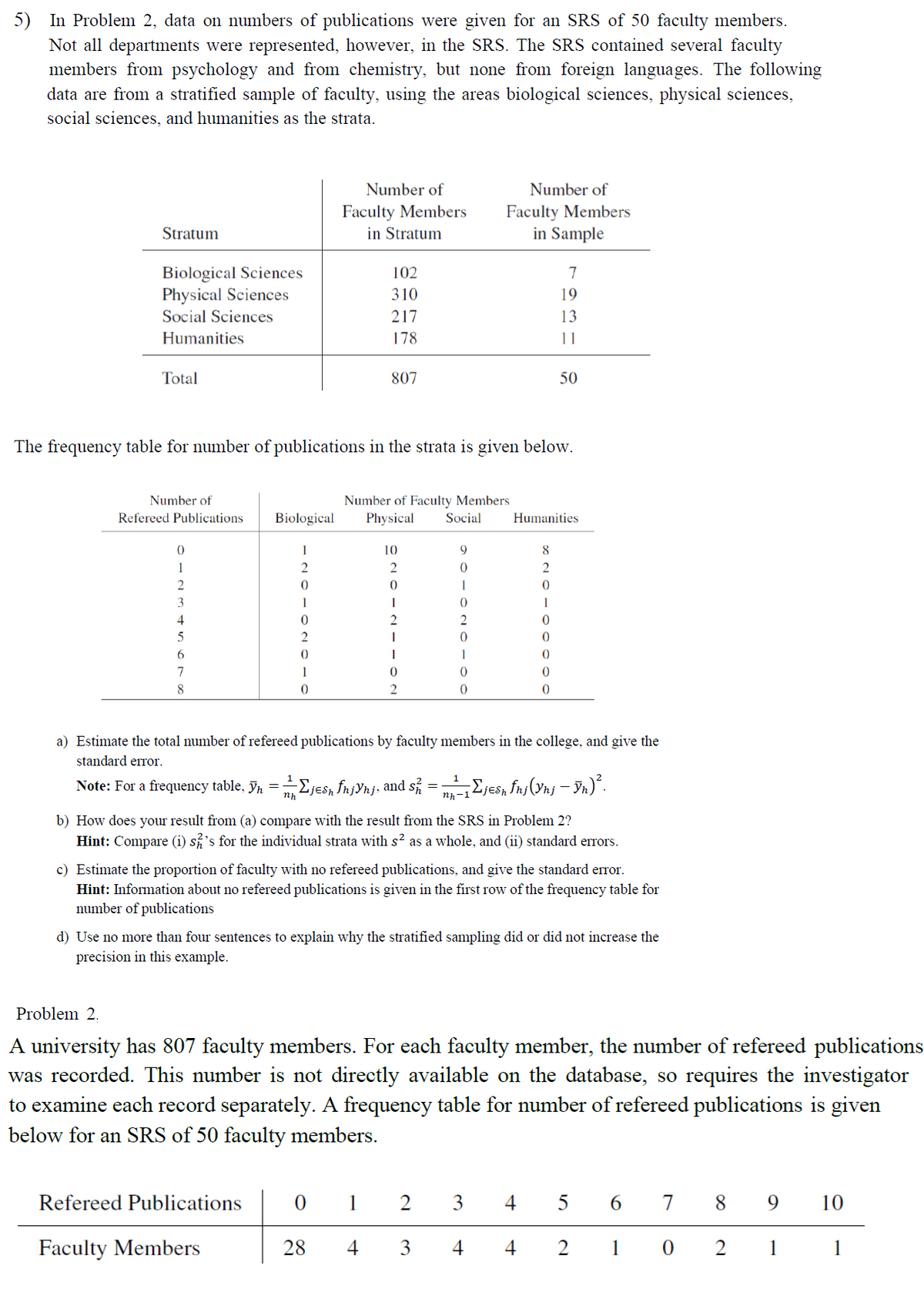 5) In Problem 2, data on numbers of publications were given for an SRS of 50 faculty members.
Not all departments were represented, however, in the SRS. The SRS contained several faculty
members from psychology and from chemistry, but none from foreign languages. The following
data are from a stratified sample of faculty, using the areas biological sciences, physical sciences,
social sciences, and humanities as the strata.
Stratum
Biological Sciences
Physical Sciences
Social Sciences
Humanities
Total
Number of
Refereed Publications
0
1
2
3
4
5
6
7
8
1
2
0
1
Number of
Faculty Members
in Stratum
2
0
1
0
102
310
217
178
The frequency table for number of publications in the strata is given below.
Number of Faculty Members
Biological Physical Social
807
Refereed Publications
Faculty Members
10
2
0
1
0
28
DIINI
2
=
Note: For a frequency table. Yn = —Σjesh fn¡Ynj, and s½ 2 =
nh
1
4
0
2
Number of
Faculty Members
in Sample
0
1
0
0
0
7
8
2
0
1
931
0
0
0
0
11
a) Estimate the total number of refereed publications by faculty members in the college, and give the
standard error.
50
Humanities
b) How does your result from (a) compare with the result from the SRS in Problem 2?
Hint: Compare (i) s's for the individual strata with s² as a whole, and (ii) standard errors.
c) Estimate the proportion of faculty with no refereed publications, and give the standard error.
Hint: Information about no refereed publications is given in the first row of the frequency table for
number of publications
1
nh-1 Σjesh fnj (Ynj - ÿn)².
d) Use no more than four sentences to explain why the stratified sampling did or did not increase the
precision in this example.
Problem 2.
A university has 807 faculty members. For each faculty member, the number of refereed publications
was recorded. This number is not directly available on the database, so requires the investigator
to examine each record separately. A frequency table for number of refereed publications is given
below for an SRS of 50 faculty members.
2 3 4 56 789 10
3
4
4 2 102 1